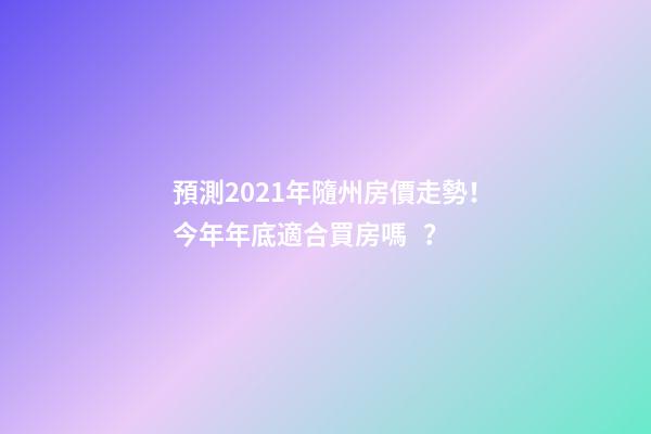 預測2021年隨州房價走勢！今年年底適合買房嗎？